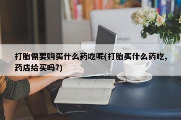 成都私人打胎药打胎需要购买什么药吃呢(打胎买什么药吃,药店给买吗?)